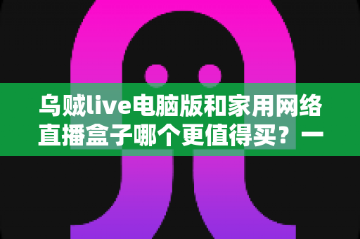 乌贼live电脑版和家用网络直播盒子哪个更值得买？一篇文章帮你彻底搞懂直播设备选购难题