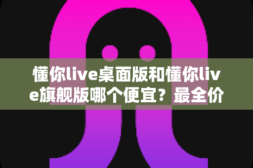 懂你live桌面版和懂你live旗舰版哪个便宜?最全价格对比与省钱选购指南 懂你live桌面版和懂你live旗舰版哪个便宜?最全价格对比与省钱选购指南