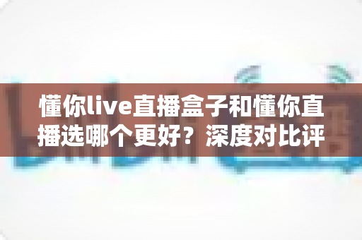 懂你live直播盒子和懂你直播选哪个更好？深度对比评测帮你找到最适合的直播方案