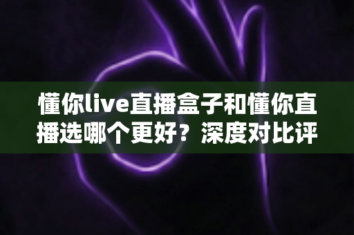 懂你live直播盒子和懂你直播选哪个更好？深度对比评测帮你找到最适合的直播方案