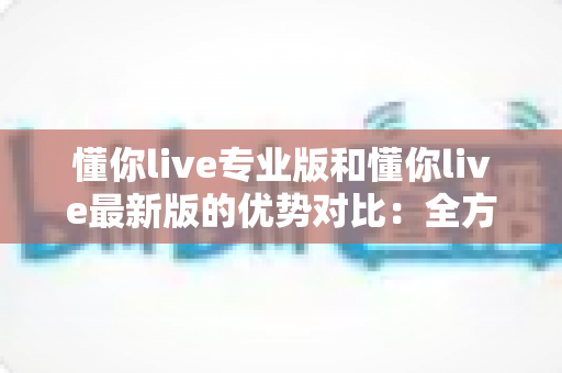 懂你live专业版和懂你live最新版的优势对比:全方位解析两大版本,帮你找到最合适的直播体验 懂你live专业版和懂你live最新版的优势对比:全方位解析两大版本,帮你找到最合适的直播体验
