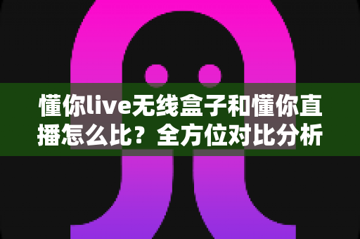 懂你live无线盒子和懂你直播怎么比？全方位对比分析，帮你选对直播工具不踩坑