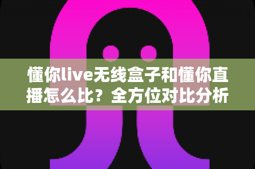 懂你live无线盒子和懂你直播怎么比？全方位对比分析，帮你选对直播工具不踩坑