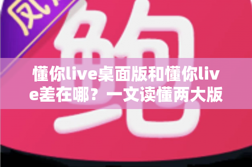 懂你live桌面版和懂你live差在哪?一文读懂两大版本的核心区别与选择指南 懂你live桌面版和懂你live差在哪?一文读懂两大版本的核心区别与选择指南