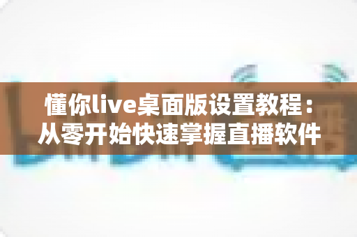 懂你live桌面版设置教程:从零开始快速掌握直播软件的完整配置方法与实用技巧 懂你live桌面版设置教程:从零开始快速掌握直播软件的完整配置方法与实用技巧