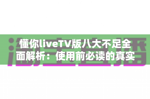 懂你liveTV版八大不足全面解析：使用前必读的真实体验评测与避坑指南