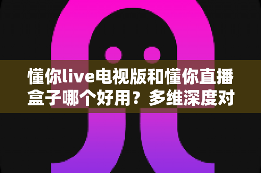 懂你live电视版和懂你直播盒子哪个好用？多维深度对比评测，帮你选出最合适的大屏观影方案
