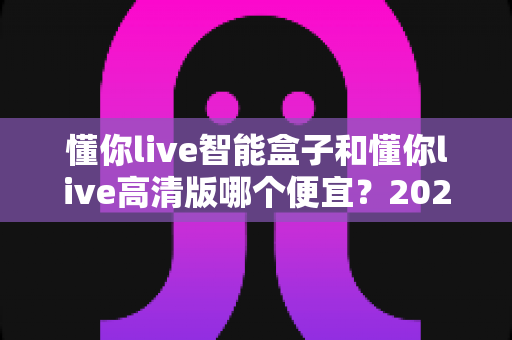 懂你live智能盒子和懂你live高清版哪个便宜？2025最新价格对比与高性价比选购全攻略