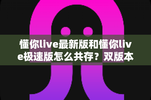 懂你live最新版和懂你live极速版怎么共存？双版本安装、设置与管理一站式指南