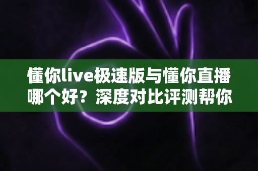 懂你live极速版与懂你直播哪个好?深度对比评测帮你选出最适合的直播平台 懂你live极速版与懂你直播哪个好?深度对比评测帮你选出最适合的直播平台