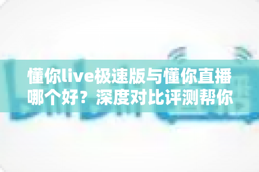 懂你live极速版与懂你直播哪个好？深度对比评测帮你选出最适合的直播平台