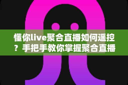 懂你live聚合直播如何遥控？手把手教你掌握聚合直播遥控操作全技巧，畅享多平台直播新体验