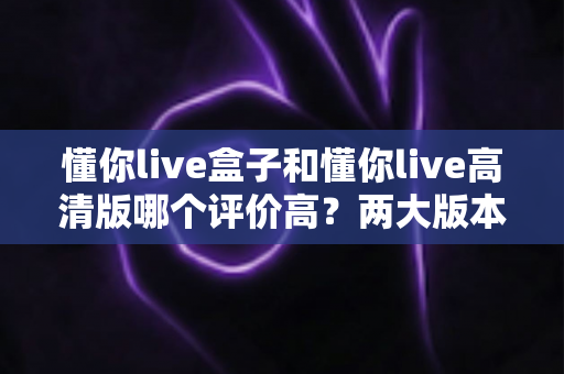 懂你live盒子和懂你live高清版哪个评价高?两大版本全方位对比与选购指南 懂你live盒子和懂你live高清版哪个评价高?两大版本全方位对比与选购指南