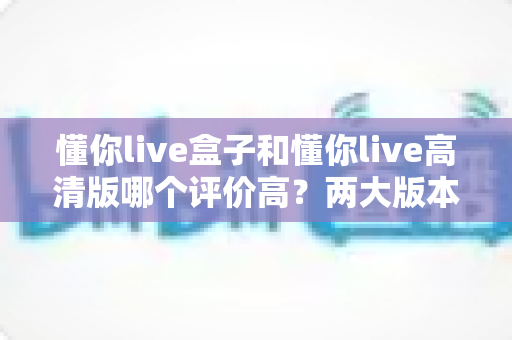 懂你live盒子和懂你live高清版哪个评价高？两大版本全方位对比与选购指南