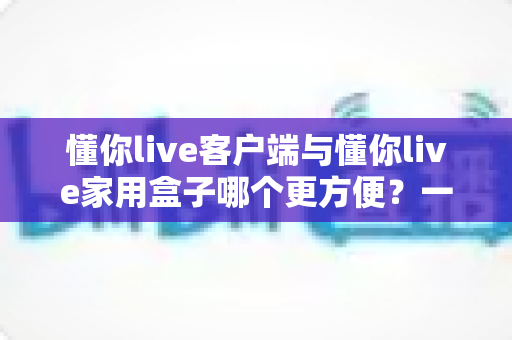 懂你live客户端与懂你live家用盒子哪个更方便?一篇文章帮你找到最适合自己的选择 懂你live客户端与懂你live家用盒子哪个更方便?一篇文章帮你找到最适合自己的选择