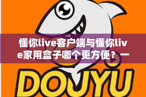 懂你live客户端与懂你live家用盒子哪个更方便?一篇文章帮你找到最适合自己的选择 懂你live客户端与懂你live家用盒子哪个更方便?一篇文章帮你找到最适合自己的选择