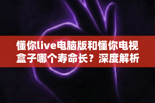 懂你live电脑版和懂你电视盒子哪个寿命长?深度解析设备使用年限与保养之道 懂你live电脑版和懂你电视盒子哪个寿命长?深度解析设备使用年限与保养之道