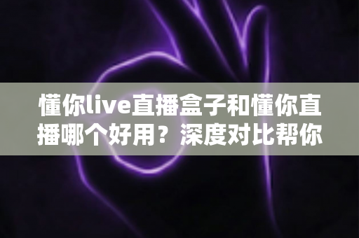 懂你live直播盒子和懂你直播哪个好用？深度对比帮你选对不踩坑
