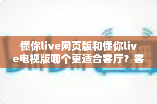 懂你live网页版和懂你live电视版哪个更适合客厅?客厅大屏观看体验全维度深度评测指南 懂你live网页版和懂你live电视版哪个更适合客厅?客厅大屏观看体验全维度深度评测指南