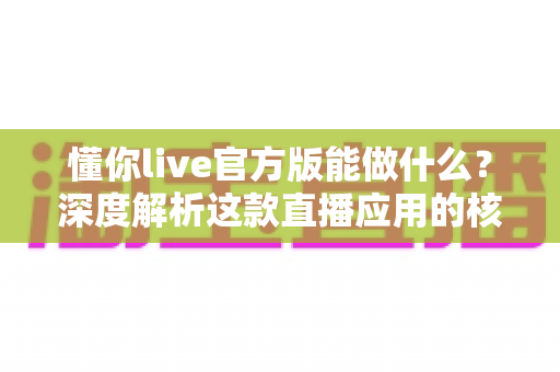 懂你live官方版能做什么?深度解析这款直播应用的核心功能与使用价值 懂你live官方版能做什么?深度解析这款直播应用的核心功能与使用价值