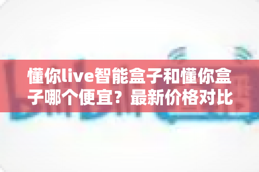 懂你live智能盒子和懂你盒子哪个便宜?最新价格对比与高性价比选购全攻略 懂你live智能盒子和懂你盒子哪个便宜?最新价格对比与高性价比选购全攻略