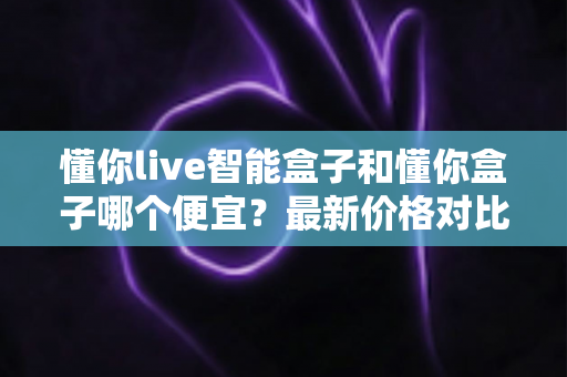 懂你live智能盒子和懂你盒子哪个便宜？最新价格对比与高性价比选购全攻略