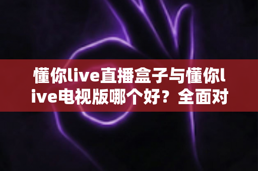 懂你live直播盒子与懂你live电视版哪个好?全面对比与选购建议一次讲清楚 懂你live直播盒子与懂你live电视版哪个好?全面对比与选购建议一次讲清楚