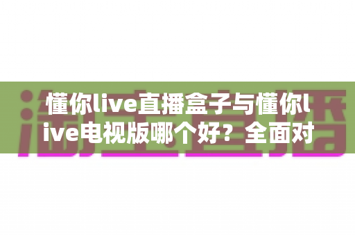 懂你live直播盒子与懂你live电视版哪个好？全面对比与选购建议一次讲清楚