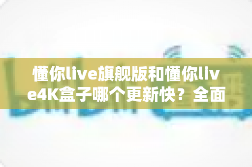 懂你live旗舰版和懂你live4K盒子哪个更新快?全面对比分析帮你选出最佳版本 懂你live旗舰版和懂你live4K盒子哪个更新快?全面对比分析帮你选出最佳版本