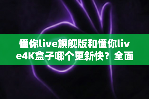 懂你live旗舰版和懂你live4K盒子哪个更新快？全面对比分析帮你选出最佳版本