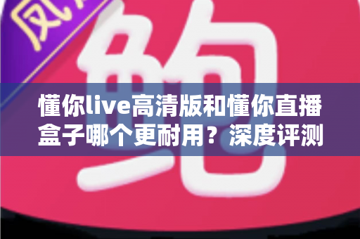 懂你live高清版和懂你直播盒子哪个更耐用?深度评测帮你选出更耐用的观看方案 懂你live高清版和懂你直播盒子哪个更耐用?深度评测帮你选出更耐用的观看方案