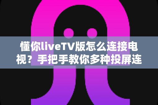 懂你liveTV版怎么连接电视?手把手教你多种投屏连接方法,轻松畅享大屏观影体验 懂你liveTV版怎么连接电视?手把手教你多种投屏连接方法,轻松畅享大屏观影体验