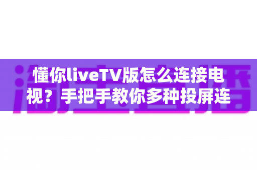 懂你liveTV版怎么连接电视？手把手教你多种投屏连接方法，轻松畅享大屏观影体验