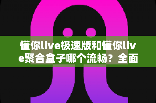 懂你live极速版和懂你live聚合盒子哪个流畅？全面实测对比与选购指南