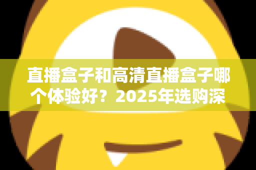 直播盒子和高清直播盒子哪个体验好？2025年选购深度评测与避坑指南