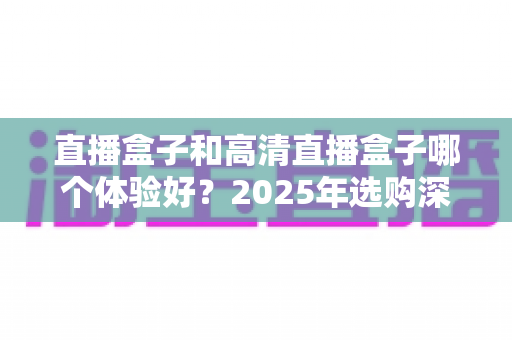 直播盒子和高清直播盒子哪个体验好？2025年选购深度评测与避坑指南