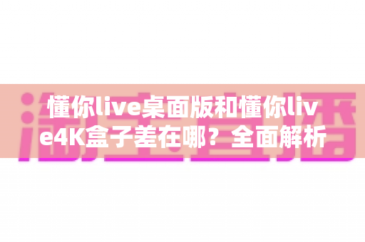 懂你live桌面版和懂你live4K盒子差在哪？全面解析两种版本的核心区别，帮你选出最适合自己的观看方案