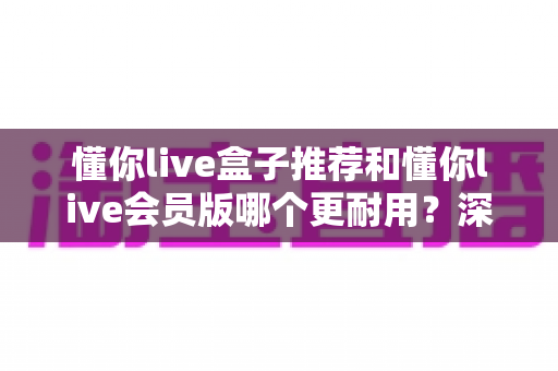 懂你live盒子推荐和懂你live会员版哪个更耐用？深度对比实测，帮你选出更稳定耐用的版本