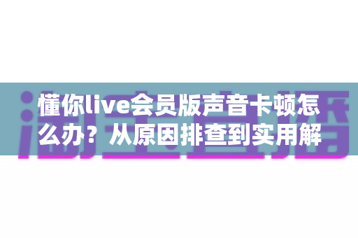 懂你live会员版声音卡顿怎么办？从原因排查到实用解决方案的完整指南，轻松恢复流畅音质体验