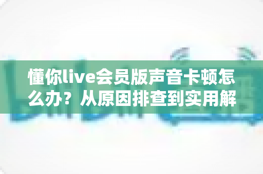 懂你live会员版声音卡顿怎么办？从原因排查到实用解决方案的完整指南，轻松恢复流畅音质体验