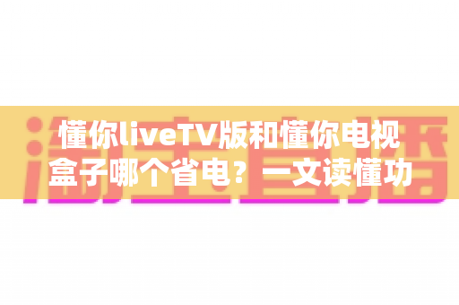 懂你liveTV版和懂你电视盒子哪个省电?一文读懂功耗差异与省电选购指南 懂你liveTV版和懂你电视盒子哪个省电?一文读懂功耗差异与省电选购指南