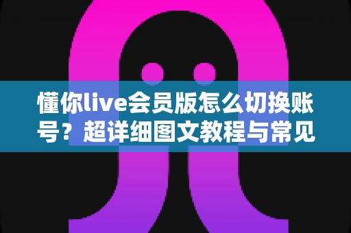 懂你live会员版怎么切换账号?超详细图文教程与常见问题一站式解决指南 懂你live会员版怎么切换账号?超详细图文教程与常见问题一站式解决指南