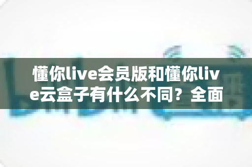 懂你live会员版和懂你live云盒子有什么不同?全面解析两大版本的核心差异与选购指南 懂你live会员版和懂你live云盒子有什么不同?全面解析两大版本的核心差异与选购指南