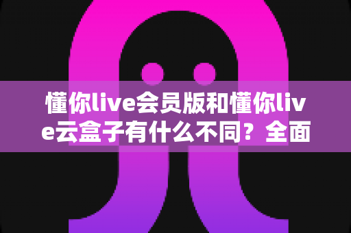 懂你live会员版和懂你live云盒子有什么不同?全面解析两大版本的核心差异与选购指南 懂你live会员版和懂你live云盒子有什么不同?全面解析两大版本的核心差异与选购指南