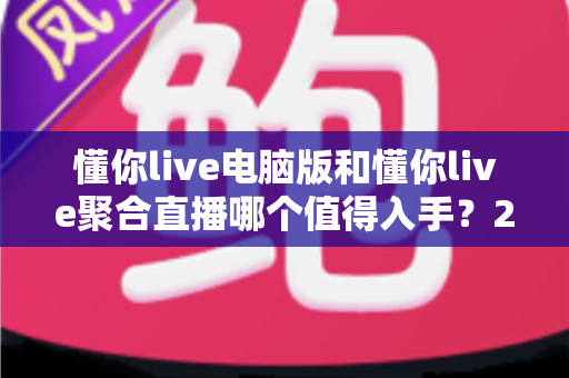 懂你live电脑版和懂你live聚合直播哪个值得入手?2025年最全选购对比与避坑指南 懂你live电脑版和懂你live聚合直播哪个值得入手?2025年最全选购对比与避坑指南