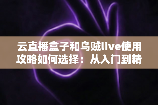 云直播盒子和乌贼live使用攻略如何选择：从入门到精通的选型与实操全指南