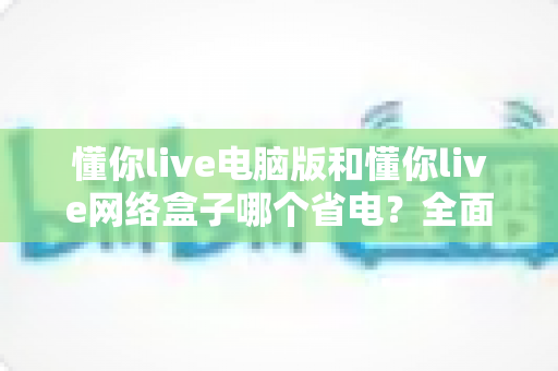 懂你live电脑版和懂你live网络盒子哪个省电？全面功耗对比与省电选购指南