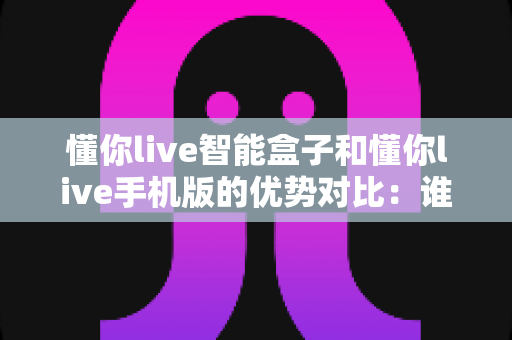 懂你live智能盒子和懂你live手机版的优势对比:谁才是你的家庭观影最佳拍档?深度解析两大版本的核心差异与选择指南 懂你live智能盒子和懂你live手机版的优势对比:谁才是你的家庭观影最佳拍档?深度解析两大版本的核心差异与选择指南