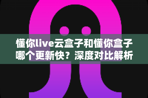懂你live云盒子和懂你盒子哪个更新快？深度对比解析帮你选对电视盒子