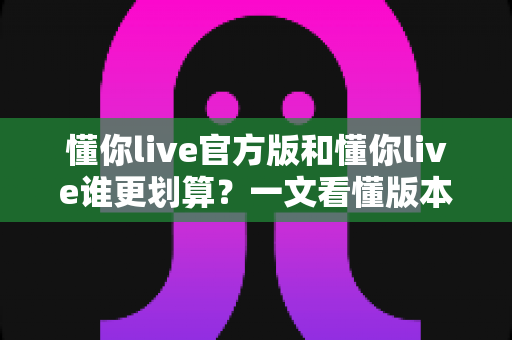 懂你live官方版和懂你live谁更划算?一文看懂版本差异与省钱攻略 懂你live官方版和懂你live谁更划算?一文看懂版本差异与省钱攻略